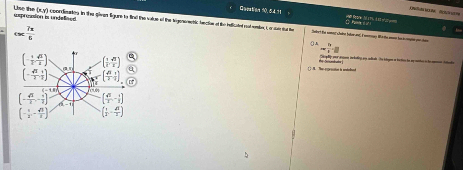 JONATHAN MOLNA (S/25/24 6/3.M
Question 10, 5.4.11 HW Score: 38.41%, 8.83 of 23 poes Points: 0 of 1
expression is undefined.
Use the (x,y) coordinates in the given figure to find the value of the trigonometric function at the indicated real number, t, or state that the
CSC  7π /6 
Select the correct choice below and, if necessary, fill in the ansoer her to comples you dhvice
A csc  7π /6 =□
(- 1/2 , sqrt(3)/2 ) 
the denominurtor ) (Simplify your ansaex, including any radicals. Use integers or factions for any numbes in the epessin futuntis
( 1/2 , sqrt(3)/2 ) B. The expression is undefined
(- sqrt(3)/2 , 1/2 ) (0,1)
( sqrt(3)/2 , 1/2 )
(-1,0) (1,0)
( sqrt(3)/2 ,- 1/2 )
(- sqrt(3)/2 ,- 1/2 ) (0. -1) ( 1/2 ,- sqrt(3)/2 )
(- 1/2 ,- sqrt(3)/2 )