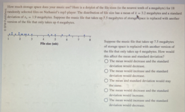 How much storage space does your music use? Here is a dotplot of the file sizes (to the nearest tenth of a megabyte) for 18
randomly selected files on Nathaniel's mp3 player: The distribution of file size has a mean of x=3.2 megabytes and a standard 
deviation of s_x=1.9 megabytes. Suppose the music file that takes up 7.5 megabytes of storage space is replaced with another
version of the file that only takes up 4 megabytes.
Suppose the music file that takes up 7.5 megabytes
of storage space is replaced with another version of
the file that only takes up 4 megabytes. How would
this affect the mean and standard deviation?
The mean would decrease and the standard
deviation would decrease.
The mean would increase and the standard
deviation would decrease.
The mean and standard deviation would stay
the same.
The mean would decrease and the standard
deviation would increase.
The mean would increase and the standard
deviation would decrease.
