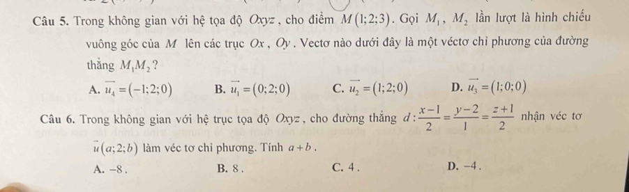 Trong không gian với hệ tọa độ Oxyz , cho điểm M(1;2;3). Gọi M_1, M_2 lần lượt là hình chiếu
vuông góc của M lên các trục Ox , Oy. Vectơ nào dưới đây là một véctơ chỉ phương của đường
thắng M_1M_2 ?
A. vector u_4=(-1;2;0) B. vector u_1=(0;2;0) C. vector u_2=(1;2;0) D. vector u_3=(1;0;0)
Câu 6. Trong không gian với hệ trục tọa độ Oxyz , cho đường thắng d :  (x-1)/2 = (y-2)/1 = (z+1)/2  nhận véc tơ
vector u(a;2;b) làm véc tơ chỉ phương. Tính a+b.
A. -8. B. 8. C. 4. D. −4.