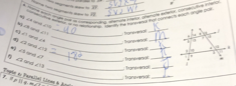Parallel to 2 W 
wo segments skew to overline XY. 
6, Name éach angle pair es cotte ding, alternate interior, alternate exterior, consecutive interior. 
Hame two segments skew to overline VZ
consecutive entetior, or no relall ip. Identify the transversal that connects each angle pair 
_
∠ 4 and ∠ 10
) ∠ 8 and ∠ 11 _ 
; Transversal: 
5) ∠ 1 and ∠ 4 _ 
; Transversät:_ 
d) ∠ 2 and ∠ 12 _ 
; Transversal: 
_2 
e) ∠ 5 and ∠ 7 _ 
; Transversat _ 
f ∠ 2 and ∠ 13 _ 
_; Transversat:_ 
; Transversät:_ 
Topic 2: Parallel Lines & Agd
7. pparallel q, m∠ 2