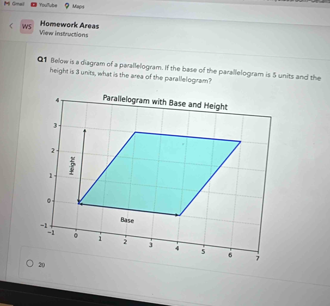 Gmail YouTube Maps 
wS Homework Areas 
View instructions 
Q1 Below is a diagram of a parallelogram. If the base of the parallelogram is 5 units and the 
height is 3 units, what is the area of the parallelogram?