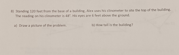 Standing 120 feet from the base of a building, Alex uses his clinometer to site the top of the building. 
The reading on his clinometer is 48°. His eyes are 6 feet above the ground. 
a) Draw a picture of the problem. b) How tall is the building?