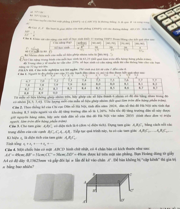 NP /BC
b) NP//(SBC).
e) Giao tuyển của hai mặt phẳng (BMP) và (ABCD) là đường thắng A đi qua B và song song
AC
d) Gọi E, F lần lượt là giao điểm của mặt phẳng (BMP) với các đường thắng AD.CD . Khi đó
 MP/EF = 1/4 
Cầu 4. Khảo sát cần năng của một số học sinh khổi 11 trường THPT Đoan Hùng cho kết quả như sau
n
#) Có mán 
b) Nhóm chứa một của mẫu số liệu ghép nhóm trên là [80,90)
Vc) Cần nặng trung bình của mỗi học sinh là 63,25 (kết quả làm trôn đến hàng hàng phần trấm).
d) Trung tâm y tế muồn tư vấn cho 25% số học sinh có cân nặng nhất thì cần thông báo cho các bạn
năng từ 72 kg trở lên.
PHẢN III. Cầu trấc nghiệm trã lời ngắn. Thí sinh trá lời từ cầu 1 đến câu 6.
si
Câu 1. Người ta đo chiều cao của 33 cây bạch đân (đơn vị: m) và thu được kết quả như sau: 
Từ mẫu số liệu không ghép nhóm trên, hãy ghép các số liệu thành 6 n
có nhóm overline [6,5;7,0) D. Ước lượng mốt của mẫu số liệu ghép nhóm (kết quả làm tròn đến hàng phần trấm).
Câu 2. Theo thống kê của Chi cục Dân số Hà Nội, tính đến năm 2024, dân số thủ đô Hà Nội ước tính đạt
khoảng 8,5 triệu người và tốc độ tăng trưởng dân số là 1,26%. Nếu tốc độ tăng trường dân số này được
giữ nguyên hàng năm, hãy ước tính dân số của thủ đô Hà Nội vào năm 2035 (tỉnh theo đơn vị triệu
người, làm tròn đến hàng phần trăm).
Câu 3. Cho tam giác A_1B_1C_1 có diện tích là 6 (đơn vị diện tích). Dựng tam giác A_1B_2C_2 bằng cách nối các
trung điểm của các cạnh B_1C_1,C_1A_1,A_1B_1. Tiếp tục quá trình này, ta có các tam giác A_3B_3C_3,...,A_nB_nC_n....
Kí hiệu S_  là diện tích của tam giác A_nB_nC_n.
Tính tổng s_1+s_2+·s +s_n+·s
Câu 4. Một chiếc bàn có mặt ABCD hình chữ nhật, có 4 chân bàn có kích thước như sau:
AA'=49cm;BB'=51cm;CC'=50cm;DD'=49cm được kê trên mặt sản phẳng. Bạn Hoàng dùng tờ giấy
A4 có độ dày 0,15625mm và gấp đôi lại n lần đề kê vào chân A'. Để bàn không bị “cập kênh” thì gia trị
# bằng bao nhiêu?