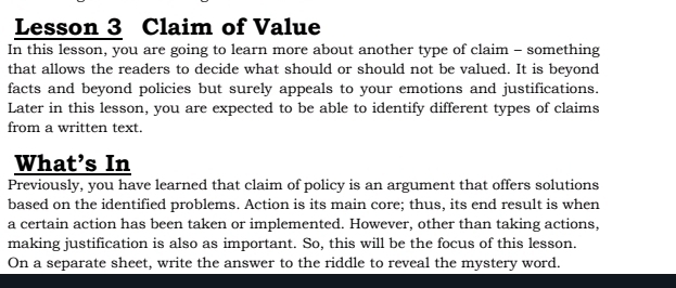 Lesson 3 Claim of Value 
In this lesson, you are going to learn more about another type of claim - something 
that allows the readers to decide what should or should not be valued. It is beyond 
facts and beyond policies but surely appeals to your emotions and justifications. 
Later in this lesson, you are expected to be able to identify different types of claims 
from a written text. 
What’s In 
Previously, you have learned that claim of policy is an argument that offers solutions 
based on the identified problems. Action is its main core; thus, its end result is when 
a certain action has been taken or implemented. However, other than taking actions, 
making justification is also as important. So, this will be the focus of this lesson. 
On a separate sheet, write the answer to the riddle to reveal the mystery word.