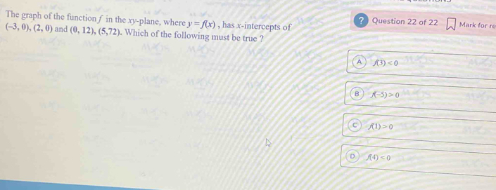 The graph of the functionf in the xy -plane, where y=f(x) , has x-intercepts of ? Question 22 of 22 Mark for re
(-3,0),(2,0) and (0,12),(5,72). Which of the following must be true ?
A f(3)<0</tex>
B f(-5)>0
C f(1)>0
D f(4)<0</tex>