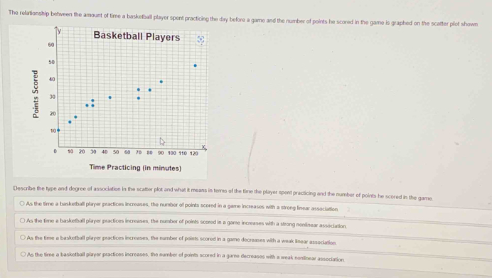 The relationship between the amount of time a basketball player spent practicing the day before a game and the number of points he scored in the game is graphed on the scatter plot shown
Time Practicing (in minutes)
Describe the type and degree of association in the scatter plot and what it means in terms of the time the player spent practicing and the number of points he scored in the game
As the time a basketball player practices increases, the number of points scored in a game increases with a strong linear association.
As the time a basketball player practices increases, the number of points scored in a game increases with a strong nonlinear association.
As the time a basketball player practices increases, the number of points scored in a game decreases with a weak linear association
As the time a basketball player practices increases, the number of points scored in a game decreases with a weak nonlinear association