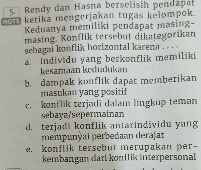 Rendy dan Hasna berselisih pendapat
Hors ketika mengerjakan tugas kelompok.
Keduanya memiliki pendapat masing-
masing. Konflik tersebut dikategorikan
sebagai konflik horizontal karena . . . .
a. individu yang berkonflik memiliki
kesamaan kedudukan
b. dampak konflik dapat memberikan
masukan yang positif
c. konflik terjadi dalam lingkup teman
sebaya/sepermainan
d. terjadi konflik antarindividu yang
mempunyai perbedaan derajat
e. konflik tersebut merupakan per-
kembangan dari konflik interpersonal