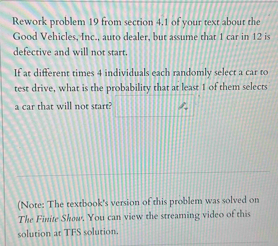 Rework problem 19 from section 4.1 of your text about the 
Good Vehicles, Inc., auto dealer, but assume that 1 car in 12 is 
defective and will not start. 
If at different times 4 individuals each randomly select a car to 
test drive, what is the probability that at least 1 of them selects 
a car that will not start? 128
(Note: The textbook's version of this problem was solved on 
The Finite Show. You can view the streaming video of this 
solution at TFS solution.