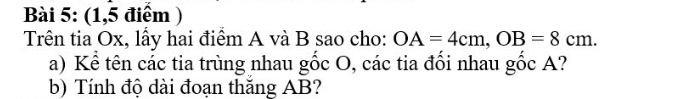 (1,5 điểm ) 
Trên tia Ox, lấy hai điểm A và B sao cho: OA=4cm, OB=8cm. 
a) Kể tên các tia trùng nhau gốc O, các tia đổi nhau gốc A? 
b) Tính độ dài đoạn thăng AB?