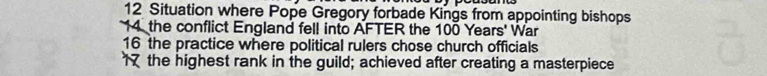 Situation where Pope Gregory forbade Kings from appointing bishops 
14 the conflict England fell into AFTER the 100 Years ' War 
16 the practice where political rulers chose church officials 
1 the highest rank in the guild; achieved after creating a masterpiece