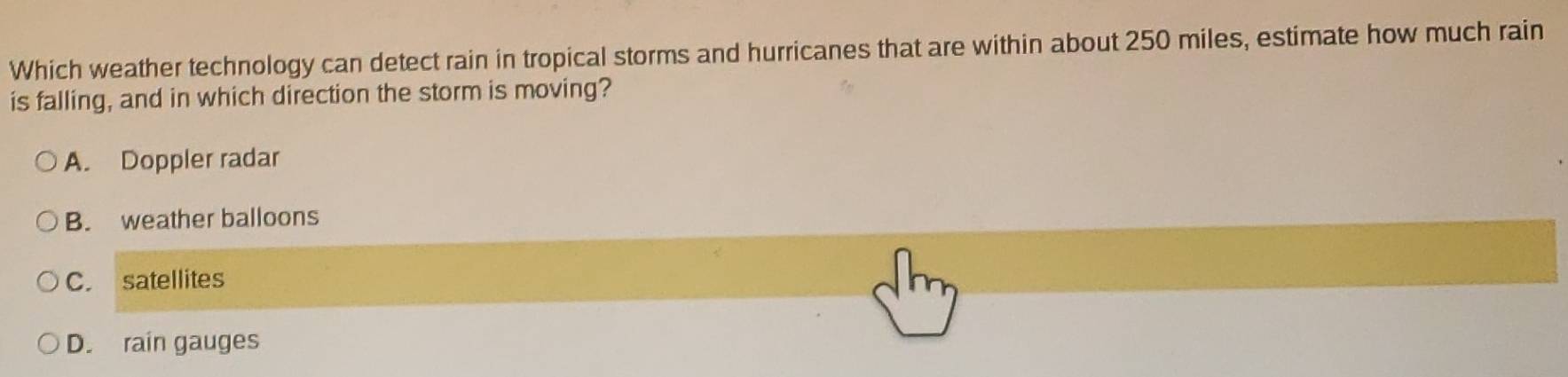 Which weather technology can detect rain in tropical storms and hurricanes that are within about 250 miles, estimate how much rain
is falling, and in which direction the storm is moving?
A. Doppler radar
B. weather balloons
C. satellites
D. rain gauges