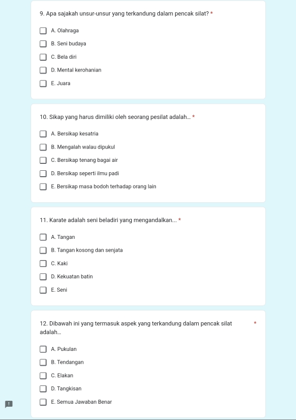 Apa sajakah unsur-unsur yang terkandung dalam pencak silat? *
A. Olahraga
B. Seni budaya
C. Bela diri
D. Mental kerohanian
E. Juara
10. Sikap yang harus dimiliki oleh seorang pesilat adalah... *
A. Bersikap kesatria
B. Mengalah walau dipukul
C. Bersikap tenang bagai air
D. Bersikap seperti ilmu padi
E. Bersikap masa bodoh terhadap orang lain
11. Karate adalah seni beladiri yang mengandalkan... *
A. Tangan
B. Tangan kosong dan senjata
C. Kaki
D. Kekuatan batin
E. Seni
12. Dibawah ini yang termasuk aspek yang terkandung dalam pencak silat
adalah...
A. Pukulan
B. Tendangan
C. Elakan
D. Tangkisan
! E. Semua Jawaban Benar