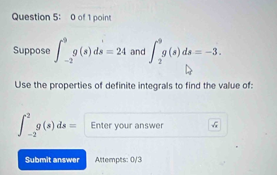 of 1 point 
Suppose ∈t _(-2)^9g(s)ds=24 and ∈t _2^(9g(s)ds=-3. 
Use the properties of definite integrals to find the value of:
∈t _(-2)^2g(s)ds= Enter your answer sqrt x)
Submit answer Attempts: 0/3