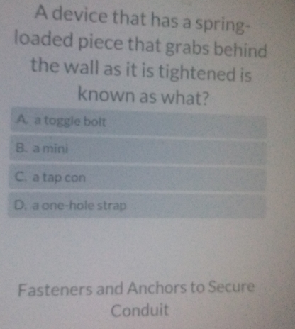 A device that has a spring-
loaded piece that grabs behind
the wall as it is tightened is
known as what?
A. a toggle bolt
B. a mini
C. a tap con
D. a one-hole strap
Fasteners and Anchors to Secure
Conduit