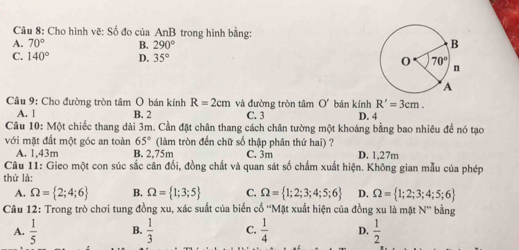 Cho hình vẽ: Số đo của AnB trong hình bằng:
A. 70° B. 290°
C. 140° D. 35°
Câu 9: Cho đường tròn tâm O bán kính R=2cm và đường tròn tâm O' bán kính R'=3cm.
A. 1 B. 2 C. 3 D. 4
Câu 10: Một chiếc thang dài 3m. Cần đặt chân thang cách chân tường một khoảng bằng bao nhiêu để nó tạo
với mặt đất một góc an toàn 65° (làm tròn đến chữ số thập phân thứ hai) ?
A. 1,43m B. 2,75m C. 3m D. 1,27m
Câu 11: Gieo một con súc sắc cân đối, đồng chất và quan sát số chấm xuất hiện. Không gian mẫu của phép
thử là:
A. Omega = 2;4;6 B. Omega = 1;3;5 C. Omega = 1;2;3;4;5;6 D. Omega = 1;2;3;4;5;6
Câu 12: Trong trò chơi tung đồng xu, xác suất của biến cố “Mặt xuất hiện của đồng xu là mặt N” bằng
A.  1/5   1/3  C.  1/4  D.  1/2 
B.