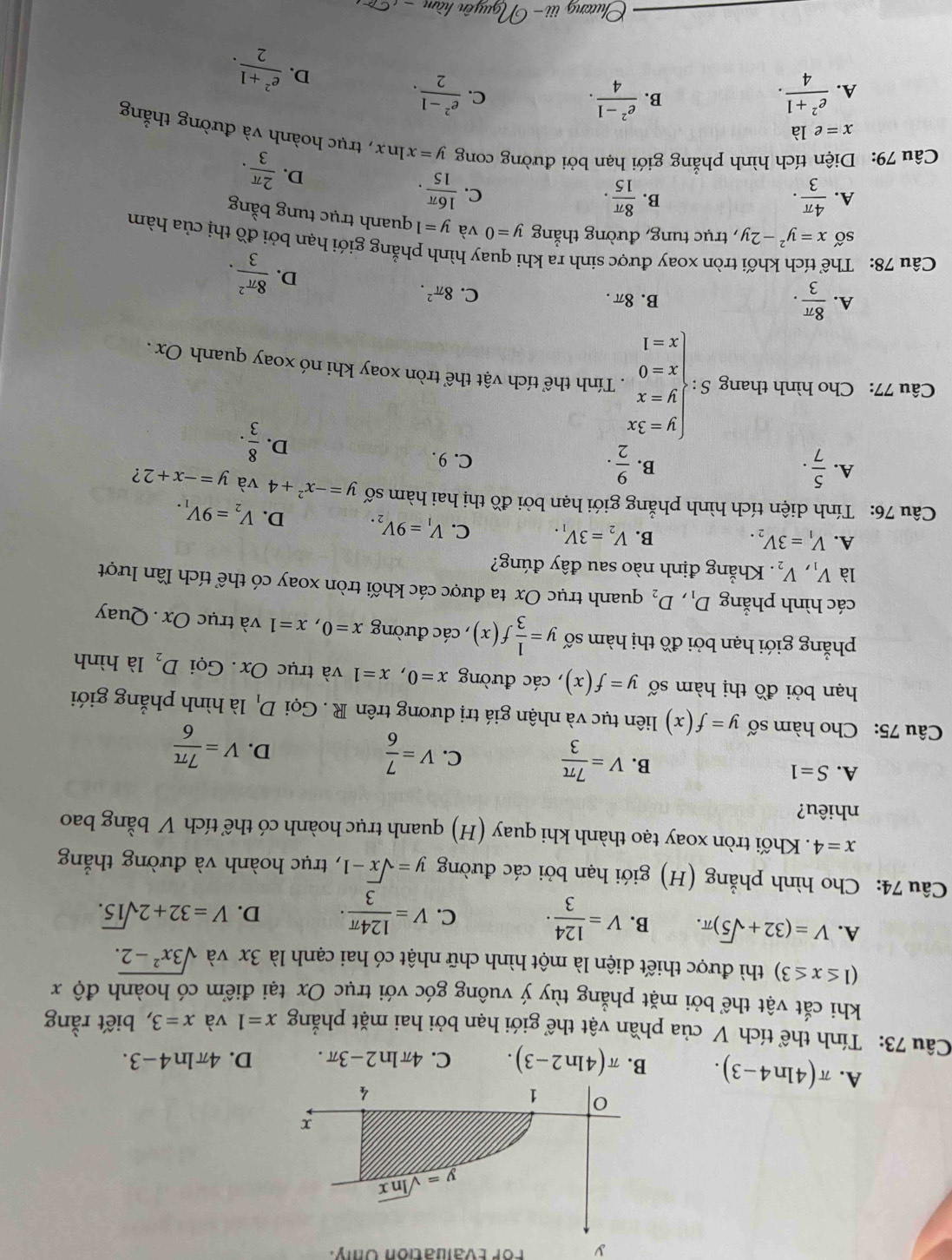 For Evaluation Only.
A. π (4ln 4-3). B. π (4ln 2-3). C. 4π ln 2-3π . D. 4π ln 4-3.
Câu 73: Tính thể tích V của phần vật thể giới hạn bởi hai mặt phẳng x=1 và x=3 , biết rằng
khi cắt vật thể bởi mặt phẳng tùy ý vuông góc với trục Ox tại điểm có hoành độ x
(1≤ x≤ 3) thì được thiết diện là một hình chữ nhật có hai cạnh là 3x và sqrt(3x^2-2).
A. V=(32+sqrt(5))π . B. V= 124/3 · C. V= 124π /3 · D. V=32+2sqrt(15).
Câu 74: Cho hình phẳng (H) giới hạn bởi các đường y=sqrt(x)-1 , trục hoành và đường thắng
x=4. Khối tròn xoay tạo thành khi quay (H) quanh trục hoành có thể tích V bằng bao
nhiêu?
A. S=1
B. V= 7π /3 
C. V= 7/6 
D. V= 7π /6 
Câu 75: Cho hàm số y=f(x) liên tục và nhận giá trị dương trên R . Gọi D_1 là hình phẳng giới
hạn bởi đồ thị hàm số y=f(x) , các đường x=0,x=1 và trục Ox. Gọi D_2 là hình
phẳng giới hạn bởi đồ thị hàm số y= 1/3 f(x) , các đường x=0,x=1 và trục Ox . Quay
các hình phẳng D_1,D_2 quanh trục Ox ta được các khối tròn xoay có thể tích lần lượt
là V_1,V_2. Khẳng định nào sau đây đúng?
A. V_1=3V_2. B. V_2=3V_1. C. V_1=9V_2. D. V_2=9V_1.
Câu 76: Tính diện tích hình phẳng giới hạn bởi đồ thị hai hàm số y=-x^2+4 và y=-x+2 ?
B.
A.  5/7 .  9/2 . C. 9.
D.  8/3 .
Câu 77: Cho hình thang S:beginarrayl y=3x y=x x=0 x=1endarray. , Tính thể tích vật thể tròn xoay khi nó xoay quanh Ox .
A.  8π /3 . B. 8π .
C. 8π^2. D.  8π^2/3 .
Câu 78: Th
tròn xoay được sinh ra khi quay hình phẳng giới hạn bởi đồ thị của hàm
số x=y^2-2y , trục tung, đường thắng y=0 và y=1 quanh trục tung bằng
B.
A.  4π /3 ·  8π /15 . C.  16π /15 .
D.  2π /3 .
Câu 79: Diện tích hình phẳng giới hạn bởi đường cong y=xln x , trục hoành và đường thắng
x=ela
A.  (e^2+1)/4 . B.  (e^2-1)/4 .  (e^2-1)/2 .
C.
D.  (e^2+1)/2 .
Chương iii-bigcirc Iguyên hàm