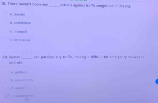 There haven't been any _actions against traffic congestion in this city.
A. drastic
B. prohibitive
C. tranquil
D. erroneous
20. Severe _can paralyse city traffic, making it difficult for emergency services to
operate.
A. gridlock
B. pipe dream
C. sprawl
D. uniqueness