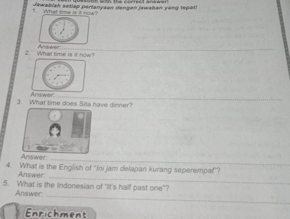 nquestion with the correct answer! 
Jawablah setiap pertanyaan dengan jawaban yang tepat! 
1. What time is it now? 
_ 
_ 
Answer: 
_ 
2. What time is it now? 
swer: 
_ 
3. What time does Sita have dinner? 
_ 
_ 
swer: 
_ 
4. What is the English of “Ini jam delapan kurang seperempat? 
Answer:_ 
_ 
5. What is the Indonesian of “It’s half past one”? 
Answer: 
_ 
Enrichment