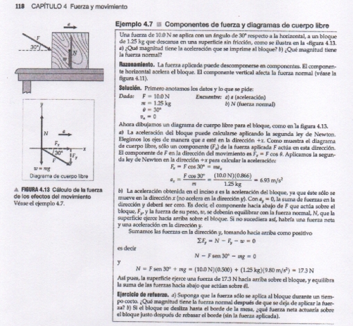 118 CAPÍTULO 4 Fuerza y movimiento
Ejemplo 4.7 % Componentes de fuerza y diagramas de cuerpo libre
F
Una fuerza de 10.0 N se aplica con un ángulo de 30° respecto a la horizontal, a un bloque
de 1.25 kg que descansa en una superficie sin fricción, como se ilustra en la «figura 4.13.
30° a) ¿Qué magnitud tiene la aceleración que se imprime al bloque? ♂) ¿Qué magnitud tiene
N la fuerza normal?
Razanamiento. La fuerza aplicada púede descomponerse en componentes. El componen-
te horizontal acelera el bloque. El componente vertical afecta la fuerza normal (véase la
figura 4.11).
Selución. Primero anotamos los datos y lo que se pide:
Dado: F=10.0N Enenentre: a) a (aceleración)
π =1.25kg b) N (fuerza normal)
θ =30°
v_o=0
Ahora dibujamos un diagrama de cuerpo libre para el bloque, como en la figura 4.13.
N a) La aceleración del bloque puede calcularse aplicando la segunda ley de Newton.
Elegimos los ejes de manera que a esté en la dirección +x. Como muestra el diagrama
F_N_n de cuerpo libre, sólo un companente D'_circ  de la fuerza aplicada F actúa en esta dirección.
30° El componente de F en la dirección del movimiento es F_x=Fcos à 9. Aplicamos la segun-
1J
da ley de Newton en la dirección +x para calcular la aceleración:
w=mg
F_v=Fcos 30°=mv_x
Diagrama de cuerpo libre
a_r= Fcos 30°/m = ((10.0N)(0.866))/1.25kg =6.93m/s^2
△ FIBURA 4.13 Cálculo de la fuerza b) La aceleración obtenida en el inciso a es la aceleración del bloque, ya que éste sólo se
de los efectos del mavimiento  mueve en la dirección x (no acelera en la dirección y). Con e a_x=0, , la suma de fuerzas en la
dirección y deberá ser cero. Es decir, el componente hacia abajo de F que actúa sobre el
Véase el ejemplo 4.7. bloque, F_xy la fuerza de su peso, ω, se deberán equilibrar con la fuerza normal, N, que la
superficie ejerce hacía arriba sobre el bloque. Si no sucediera así, habría una fuerza neta
y una aceleración en la dirección y. Sumamos las fuerzas en la dirección y, tomando hacía arriba como positivo
sumlimits F_y=N-F_y-w=0
es decir
N-Fsen 30°-mg=0
y
N=Fsen 30°+mg=(10.0N)(0.500)+(1.25kg)(9.80m/s^2)=17.3N
Así pues, la superficie ejerce una fuerza de 17.3 N hacía arriba sobre el bloque, y equilibra
la suma de las fuerzas hacia abajo que actúan sobre él.
Ejercicio de refuerzo. 2) Suponga que la fuerza sólo se aplica al bloque durante un tiem-
po corto. ¿Qué magnitud tiene la fuerza normal después de que se deja de aplicar la fuer-
za? M) Si el bloque se desliza hasta el borde de la mesa, ¿qué fuerza neta actuaría sobre
el bloque justo después de rebasar el borde (sin la fuerza aplicada).