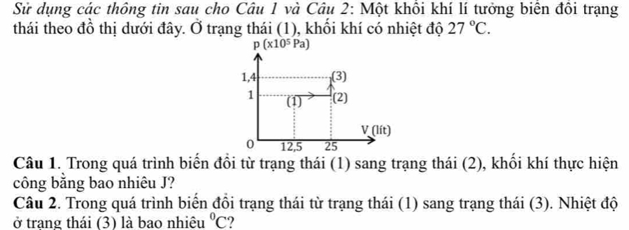 Sử dụng các thông tin sau cho Câu 1 và Câu 2: Một khổi khí lí tưởng biển đồi trạng 
thái theo đồ thị dưới đây. Ở trạng thái (1), khối khí có nhiệt độ 27°C.
p(x10^5Pa)
1,4 (3) 
1 (1) (2)
V(lit)
0 12, 5 25
Câu 1. Trong quá trình biến đổi từ trạng thái (1) sang trạng thái (2), khối khí thực hiện 
công bằng bao nhiêu J? 
Câu 2. Trong quá trình biển đồi trạng thái từ trạng thái (1) sang trạng thái (3). Nhiệt độ 
ở trạng thái (3) là bao nhiệu^0C 2