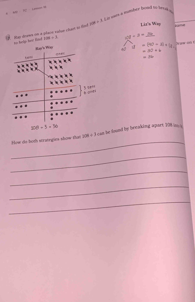 4 M2· TC Lesson 15
. Ray draws on a place value chart to find 108/ 3 Liz uses a number bond to break 
Liz's Way Jame
to help her find 108/ 3.
108/ 3=_ 36
90 18=(90/ 3)+(18 )raw on t
=30+6
=36
_
How do both strategies show that 108/ 3can be found by breaking apart 108 into 
_
_
_
_