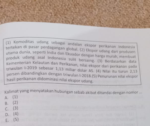 (1) Komoditas udang sebagai andalan ekspor perikanan Indonesia
tertekan di pasar perdagangan global. (2) Ekspor udang dari produsen
utama dunia, seperti India dan Ekuador dengan harga murah, membuat
produk udang asal Indonesia sulit bersaing. (3) Berdasarkan data
Kementerian Kelautan dan Perikanan, nilai ekspor dari perikanan pada
triwulan I-2019 sebesar 1,13 miliar dolar AS. (4) Nilai itu turun 2, 13
persen dibandingkan dengan triwulan I-2018.(5) Penurunan nilai ekspor
hasil perikanan didominasi nilai ekspor udang.
Kalimat yang menyatakan hubungan sebab akibat ditandai dengan nomor ...
A. (1)
B. (2)
C. (3)
D. (4)
E. (5)