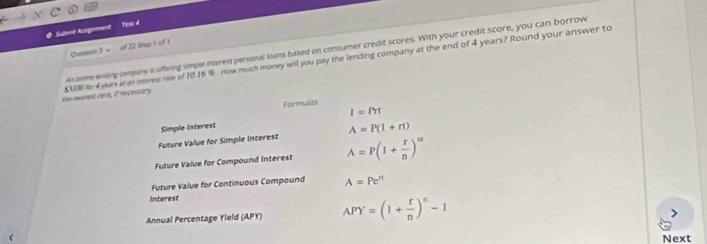 Submit Acignment Fesz 4 
Conson 》 - of 22 Stept 1 of 1 
An cnine wnding company il offering simple interest persanal loans based on consumer credit scores. With your credit score, you can borrow
$000 for 4 years at an interest rare of 10.16 % How much money will you pay the lending company at the end of 4 years? Round your answer to 
the marest cent, if necessary. 
Formulas
I=Prt
Simple interest 
Future Value for Simple Interest A=P(l+rt)
Future Value for Compound Interest A=P(I+ r/n )^nt
Future Value for Continuous Compound A=Pe^(rt)
Interest 
Annual Percentage Yield (APY)
APY=(1+ r/n )^n-1
Next