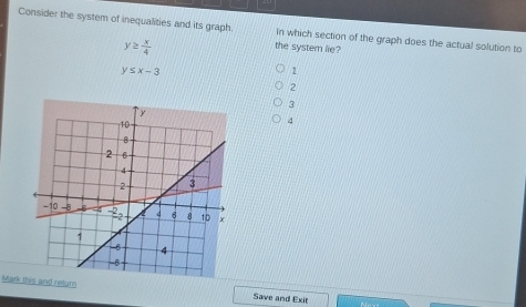 Consider the system of inequalities and its graph. In which section of the graph does the actual solution to
y≥  x/4 
the system lie?
y≤ x-3
1
2
3
4
Marknd return Save and Exit