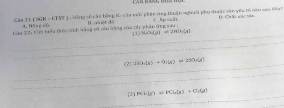 CâN BAng Hòa Hộc
Câu 21  SGK - CTST  : Hằng số cần bằng Kc của một phản ứng thuận nghịch phụ thuộc vào yếu tố nào sau đây?
A. Nồng độ. B. nhiệt độ C. Áp suất. D. Chất xúc tác.
_
Câu 22: Viết biểu thức tính hằng số cân bằng của các phản ứng sau :
(1) N_2O_4(g)leftharpoons 2NO_2(g)
_
_
(2) 2SO_2(g)+O_2(g)leftharpoons 2SO_3(g)
_
_
(3) PCl_5(g)leftharpoons PCl_3(g)+Cl_2(g)
_