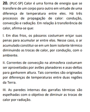 (PUC-SP) Calor é uma forma de energia que se
transfere de um corpo para outro em virtude de uma
diferença de temperatura entre eles. Há três
processos de propagação de calor: condução,
convecção e radiação. Em relação à transferência de
calor, afirma-se que:
I. Em dias frios, os pássaros costumam eriçar suas
penas para acumular ar entre elas. Nesse caso, o ar
acumulado constitui-se em um bom isolante térmico
diminuindo as trocas de calor, por condução, com o
ambiente.
II. Correntes de convecção na atmosfera costumam
ser aproveitadas por aviões planadores e asas-deltas
para ganharem altura. Tais correntes são originadas
por diferenças de temperaturas entre duas regiões
da Terra.
IIII. As paredes internas das garrafas térmicas são
espelhadas com o objetivo de diminuir as trocas de
calor por radiação.