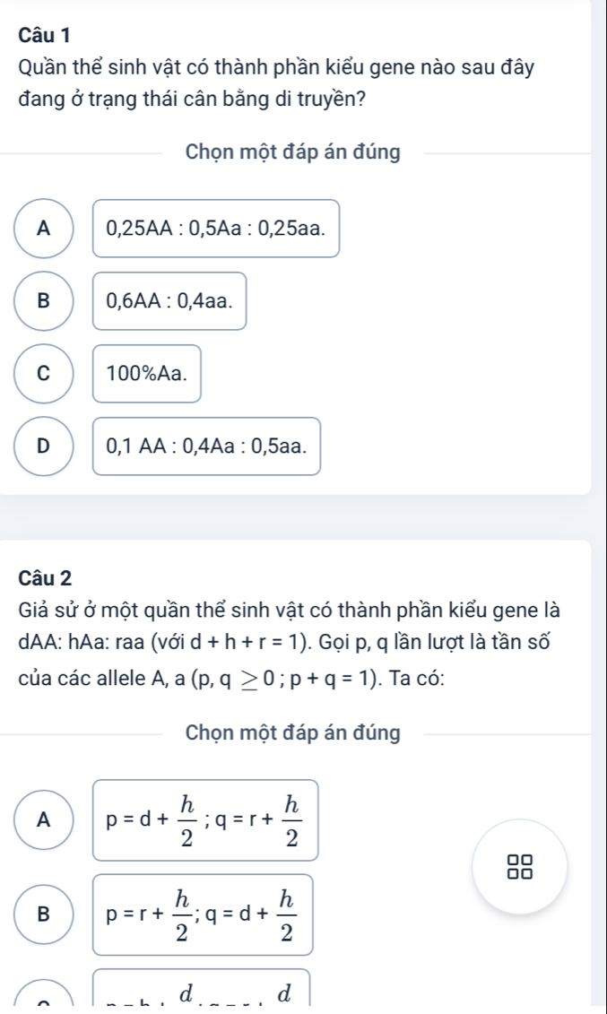 Quần thể sinh vật có thành phần kiểu gene nào sau đây
đang ở trạng thái cân bằng di truyền?
Chọn một đáp án đúng
A 0,25AA : 0,5Aa : 0,25aa.
B 0,6AA : 0,4aa.
C 100% Aa.
D 0,1 AA : 0,4Aa : 0,5aa.
Câu 2
Giả sử ở một quần thể sinh vật có thành phần kiểu gene là
dAA: hAa: raa (với d+h+r=1). Gọi p, q lần lượt là tần số
của các allele A, a -| (p,q≥ 0;p+q=1). Ta có:
Chọn một đáp án đúng
A p=d+ h/2 ; q=r+ h/2 
□□
or
B p=r+ h/2 ; q=d+ h/2 
d d