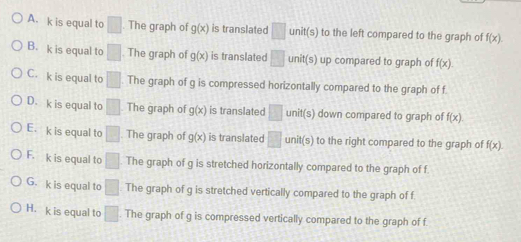 A. k is equal to □ The graph of g(x) is translated □ unit(s) to the left compared to the graph of f(x).
B. k is equal to □. The graph of g(x) is translated □ unit(s) up compared to graph of f(x).
C. k is equal to □. The graph of g is compressed horizontally compared to the graph of f
D. k is equal to □ The graph of g(x) is translated □ unit(s) down compared to graph of f(x)
E. k is equal to □. The graph of g(x) is translated □ unit(s) to the right compared to the graph of f(x).
F. k is equal to □ The graph of g is stretched horizontally compared to the graph of f
G. k is equal to □ The graph of g is stretched vertically compared to the graph of f
H. k is equal to □ The graph of g is compressed vertically compared to the graph of f