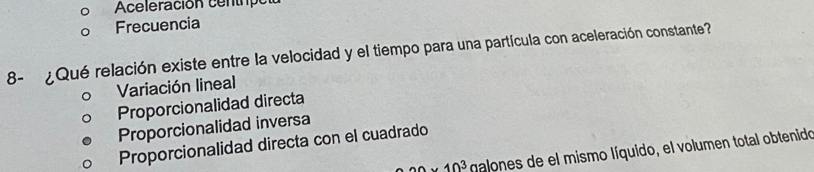 Aceleración centrpo
Frecuencia
8- ¿ Qué relación existe entre la velocidad y el tiempo para una partícula con aceleración constante?
Variación lineal
Proporcionalidad directa
Proporcionalidad inversa
Proporcionalidad directa con el cuadrado
20* 10^3 galones de el mismo líquido, el volumen total obtenido