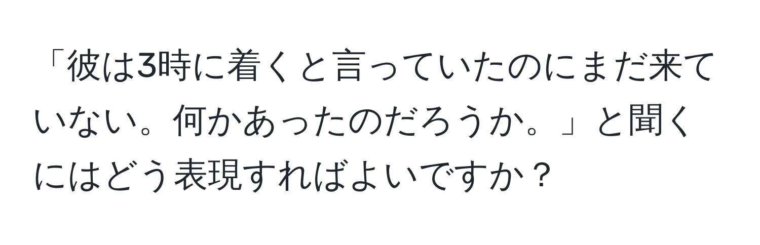 「彼は3時に着くと言っていたのにまだ来ていない。何かあったのだろうか。」と聞くにはどう表現すればよいですか？