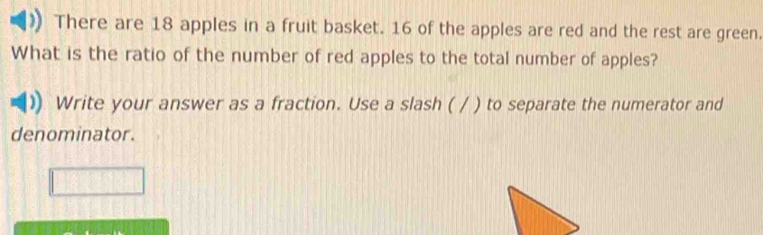 There are 18 apples in a fruit basket. 16 of the apples are red and the rest are green. 
What is the ratio of the number of red apples to the total number of apples? 
Write your answer as a fraction. Use a slash ( / ) to separate the numerator and 
denominator.