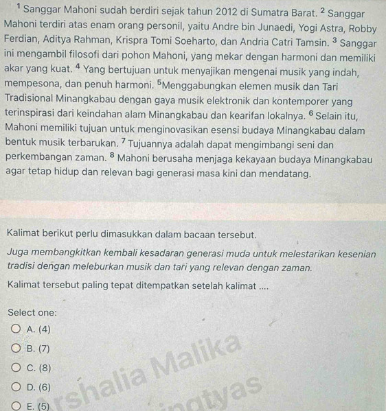 ¹ Sanggar Mahoni sudah berdiri sejak tahun 2012 di Sumatra Barat. ^2 Sanggar
Mahoni terdiri atas enam orang personil, yaitu Andre bin Junaedi, Yogi Astra, Robby
Ferdian, Aditya Rahman, Krispra Tomi Soeharto, dan Andria Catri Tamsin. ^3 Sanggar
ini mengambil filosofi dari pohon Mahoni, yang mekar dengan harmoni dan memiliki
akar yang kuat. ª Yang bertujuan untuk menyajikan mengenai musik yang indah,
mempesona, dan penuh harmoni. ⁵Menggabungkan elemen musik dan Tari
Tradisional Minangkabau dengan gaya musik elektronik dan kontemporer yang
terinspirasi dari keindahan alam Minangkabau dan kearifan lokalnya. 6 Selain itu,
Mahoni memiliki tujuan untuk menginovasikan esensi budaya Minangkabau dalam
bentuk musik terbarukan. 7 Tujuannya adalah dapat mengimbangi seni dan
perkembangan zaman. 8 Mahoni berusaha menjaga kekayaan budaya Minangkabau
agar tetap hidup dan relevan bagi generasi masa kini dan mendatang.
Kalimat berikut perlu dimasukkan dalam bacaan tersebut.
Juga membangkitkan kembali kesadaran generasi muda untuk melestarikan kesenian
tradisi dengan meleburkan musik dan tari yang relevan dengan zaman.
Kalimat tersebut paling tepat ditempatkan setelah kalimat ....
Select one:
A. (4)
B. (7)
(8)
D. (6)
as
E. (5)