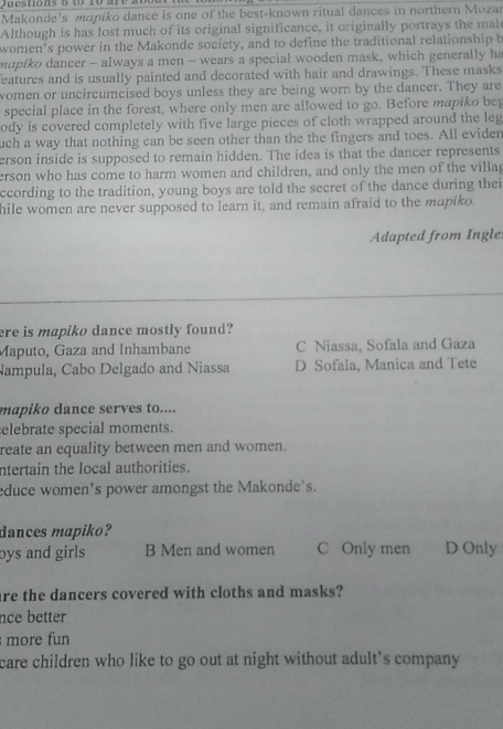 4o 10 are ao o 
Makonde’s mapiko dance is one of the best-known ritual dances in northern Mozar
Although is has lost much of its original significance, it originally portrays the mal
women’s power in the Makonde society, and to define the traditional relationship b
mapiko dancer - always a men - wears a special wooden mask, which generally h
eatures and is usually painted and decorated with hair and drawings. These masks
women or uncircumcised boys unless they are being worn by the dancer. They are
special place in the forest, where only men are allowed to go. Before mapiko beg
ody is covered completely with five large pieces of cloth wrapped around the leg
uch a way that nothing can be seen other than the the fingers and toes. All evider
erson inside is supposed to remain hidden. The idea is that the dancer represents
erson who has come to harm women and children, and only the men of the villag
ccording to the tradition, young boys are told the secret of the dance during thei
hile women are never supposed to learn it, and remain afraid to the mapiko.
Adapted from Ingle
ere is mapiko dance mostly found?
Maputo, Gaza and Inhambane C Niassa, Sofala and Gaza
Nampula, Cabo Delgado and Niassa D Sofala, Manica and Tete
mapiko dance serves to....
elebrate special moments.
reate an equality between men and women.
ntertain the local authorities.
educe women’s power amongst the Makonde’s.
dances mapiko?
bys and girls B Men and women C Only men D Only
are the dancers covered with cloths and masks?
nce better
more fun
care children who like to go out at night without adult's company