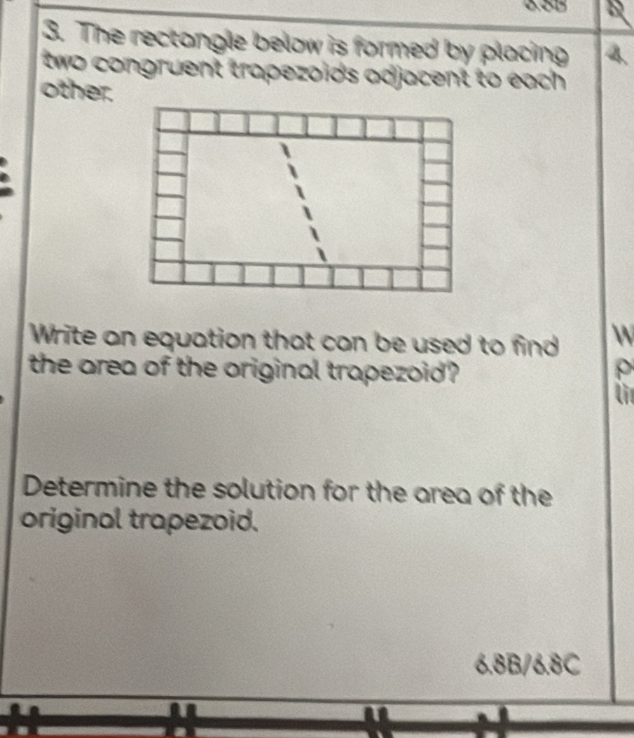 The rectongle below is formed by placing 4. 
two congruent trapezoids adjacent to each . 
other. 
Write an equation that can be used to find  
the area of the original trapezoid? ρ 
lit 
Determine the solution for the area of the 
original trapezoid.
6.8B/6.8C