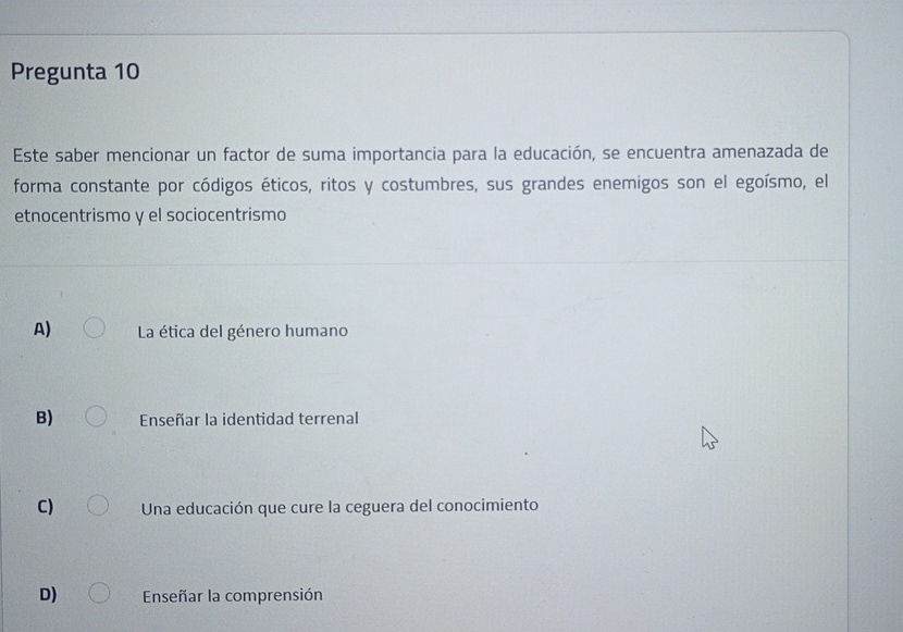 Pregunta 10
Este saber mencionar un factor de suma importancia para la educación, se encuentra amenazada de
forma constante por códigos éticos, ritos y costumbres, sus grandes enemigos son el egoísmo, el
etnocentrismo y el sociocentrismo
A) La ética del género humano
B) Enseñar la identidad terrenal
C) Una educación que cure la ceguera del conocimiento
D) Enseñar la comprensión