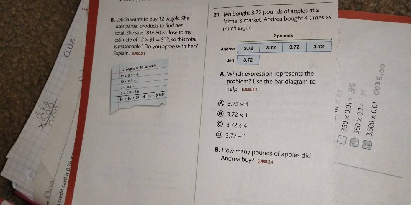 Leticia wants to buy 12 bagels. She 21. Jen bought 3.72 pounds of apples at a
uses partial products to find her farmer's market. Andrea bought 4 times as
total. She says “$16.80 is close to my much as Jen.
a estimate of 12* $1=$12 , so this total
? pounds
is reasonable." Do you agree with her?
Explain. 5.Ns0.2.4 
A. Which expression represents the
problem? Use the bar diagram to
help. 5.NSO.2.4
Ⓐ 3.72* 4
Ⓑ 3.72* 1
5
C 3.72/ 4
widehat B
D 3.72/ 1
o beginarrayr L
B. How many pounds of apples did
B
_
_
Andrea buy? 5.Ns0.2.4
_