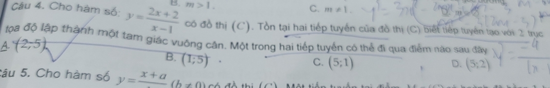 Cho hàm số: y= (2x+2)/x-1  B. m>1.
C. m!= 1. 
có đồ thị (C). Tồn tại hai tiếp tuyến của đồ thị (C) biết tiếp tuyên tạo với 2 trục
lọa độ lập thành một tam giác vuông cân. Một trong hai tiếp tuyển có thể đi qua điểm nào sau đây
A. (2,5)
B. (1;5)
C. (5;1) D. (5;2)
Câu 5. Cho hàm số y=frac x+a(b!= 0) Có đề thị (C