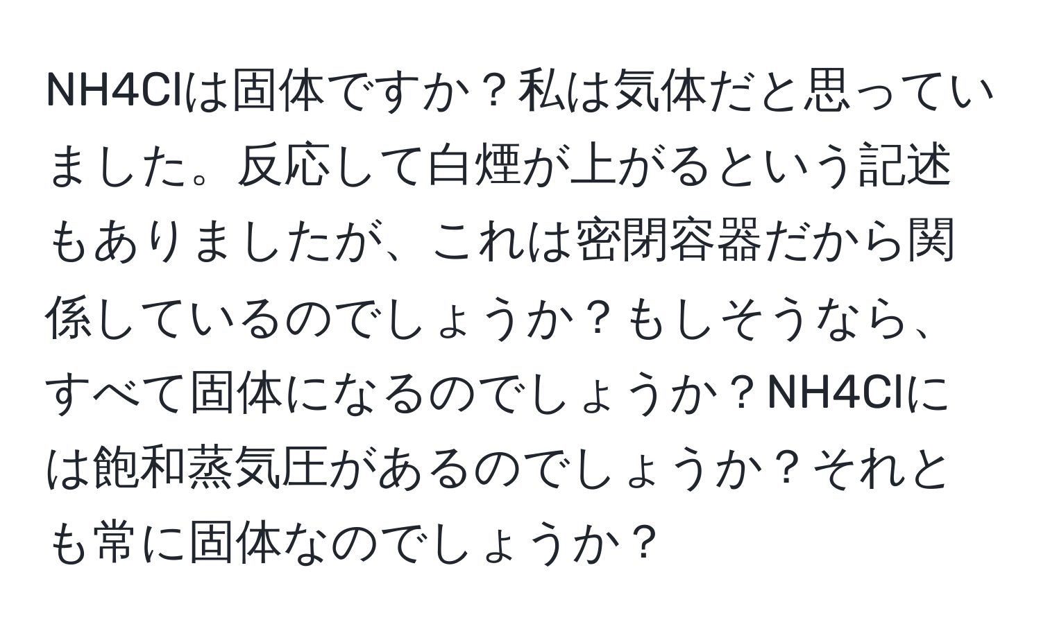 NH4Clは固体ですか？私は気体だと思っていました。反応して白煙が上がるという記述もありましたが、これは密閉容器だから関係しているのでしょうか？もしそうなら、すべて固体になるのでしょうか？NH4Clには飽和蒸気圧があるのでしょうか？それとも常に固体なのでしょうか？