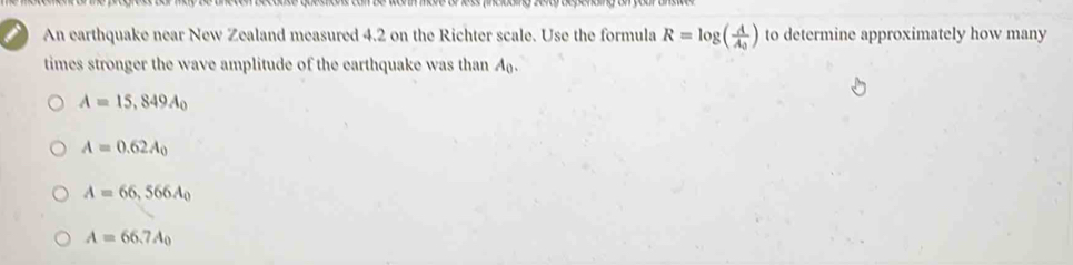 An earthquake near New Zealand measured 4.2 on the Richter scale. Use the formula R=log (frac AA_0) to determine approximately how many
times stronger the wave amplitude of the earthquake was than A.
A=15,849A_0
A=0.62A_0
A=66,566A_0
A=66.7A_0