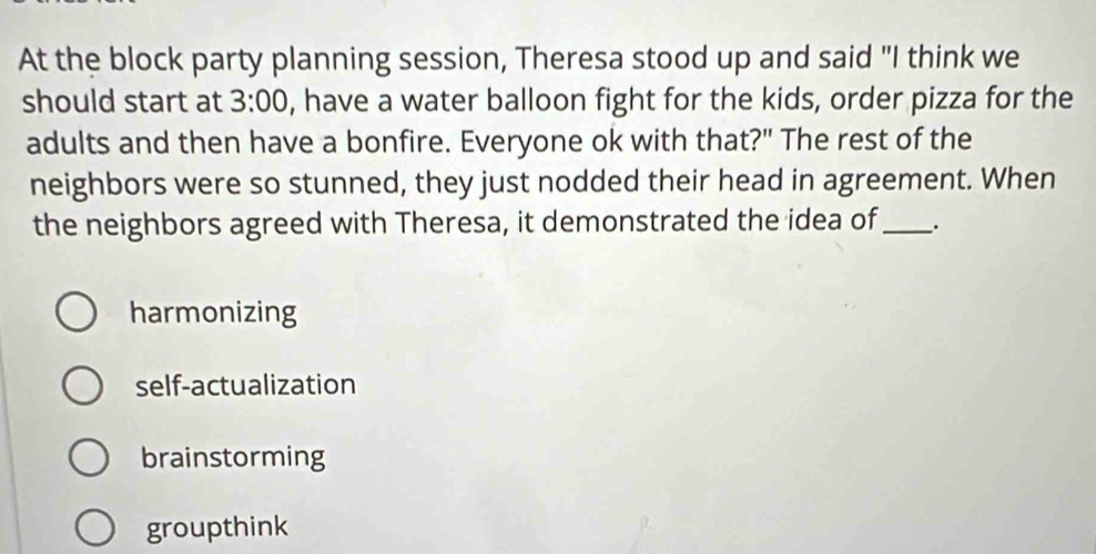 At the block party planning session, Theresa stood up and said "I think we
should start at 3:00 , have a water balloon fight for the kids, order pizza for the
adults and then have a bonfire. Everyone ok with that?" The rest of the
neighbors were so stunned, they just nodded their head in agreement. When
the neighbors agreed with Theresa, it demonstrated the idea of _.
harmonizing
self-actualization
brainstorming
groupthink