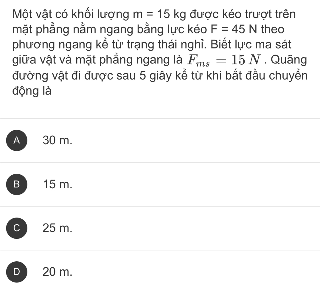 Một vật có khối lượng m=15kg được kéo trượt trên
mặt phẳng nằm ngang bằng lực kéo F=45N theo
phương ngang kể từ trạng thái nghỉ. Biết lực ma sát
giữa vật và mặt phẳng ngang là F_ms=15N. Quãng
đường vật đi được sau 5 giây kể từ khi bắt đầu chuyển
động là
A 30 m.
B 15 m.
C 25 m.
D 20 m.