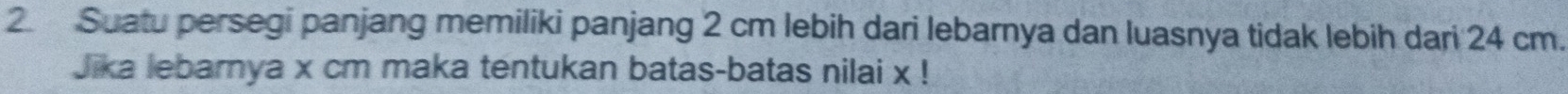 Suatu persegi panjang memiliki panjang 2 cm lebih dari lebarnya dan luasnya tidak lebih dari 24 cm. 
Jika lebarnya x cm maka tentukan batas-batas nilai x!