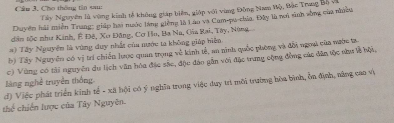 Cho thông tin sau: 
Tây Nguyên là vùng kinh tế không giáp biển, giáp với vùng Đông Nam Bộ, Bắc Trung Bộ và 
Duyên hải miền Trung; giáp hai nước láng giềng là Lào và Cam-pu-chia. Đây là nơi sinh sống của nhiều 
dân tộc như Kinh, Ê Đê, Xơ Đăng, Cơ Ho, Ba Na, Gia Rai, Tày, Nùng... 
a) Tây Nguyên là vùng duy nhất của nước ta không giáp biển. 
b) Tây Nguyên có vị trí chiến lược quan trọng về kinh tế, an ninh quốc phòng và đối ngoại của nước ta. 
c) Vùng có tài nguyên du lịch văn hóa đặc sắc, độc đáo gắn với đặc trưng cộng đồng các dân tộc như lễ hội, 
làng nghề truyền thống. 
d) Việc phát triển kinh tế - xã hội có ý nghĩa trong việc duy trì môi trường hòa bình, ổn định, nâng cao vị 
thế chiến lược của Tây Nguyên.