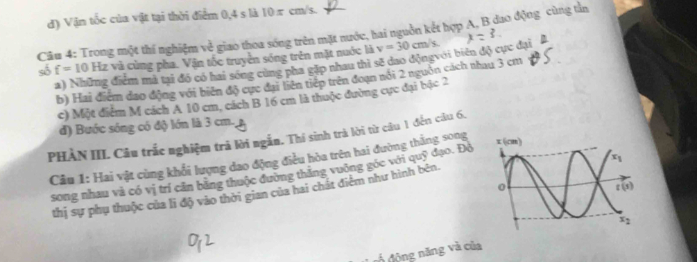 d) Vận tốc của vật tại thời điểm 0,4 s là 10π cm/s.
Câu 4: Trong một thí nghiệm v_0 ễ giao thoa sóng trên mặt nước, hai nguồn kết hợp A, B dao động cùng tần
số f=10 Hz và cùng pha. Vận tốc truyền sóng trên mặt nuớc là v=30cm/s.
a) Những điểm mả tại đó có hai sóng cùng pha gặp nhau thì sẽ dao độngvới biên độ cực dại
b) Hai điểm đao động với biên độ cực đại liên tiếp trên đoạn nổi 2 nguồn cách nhau 3 cm
c) Một điểm M cách A 10 cm, cách B 16 cm là thuộc đường cực đại bậc 2
d) Bước sóng có độ lớn là 3 cm.,
PHẢN III. Câu trắc nghiệm trả lời ngắn. Thị sinh trà lời từ câu 1 đến câu 6,
Câu 1: Hai vật cùng khối lượng dao động điều hòa trên hai đường thắng song
song nhau và có vị trí cân bằng thuộc đường thắng vuông góc với quỹ đạo. Độ 
thị sự phụ thuộc của li độ vào thời gian của hai chất điểm như hình bên.
đ  động năng và của