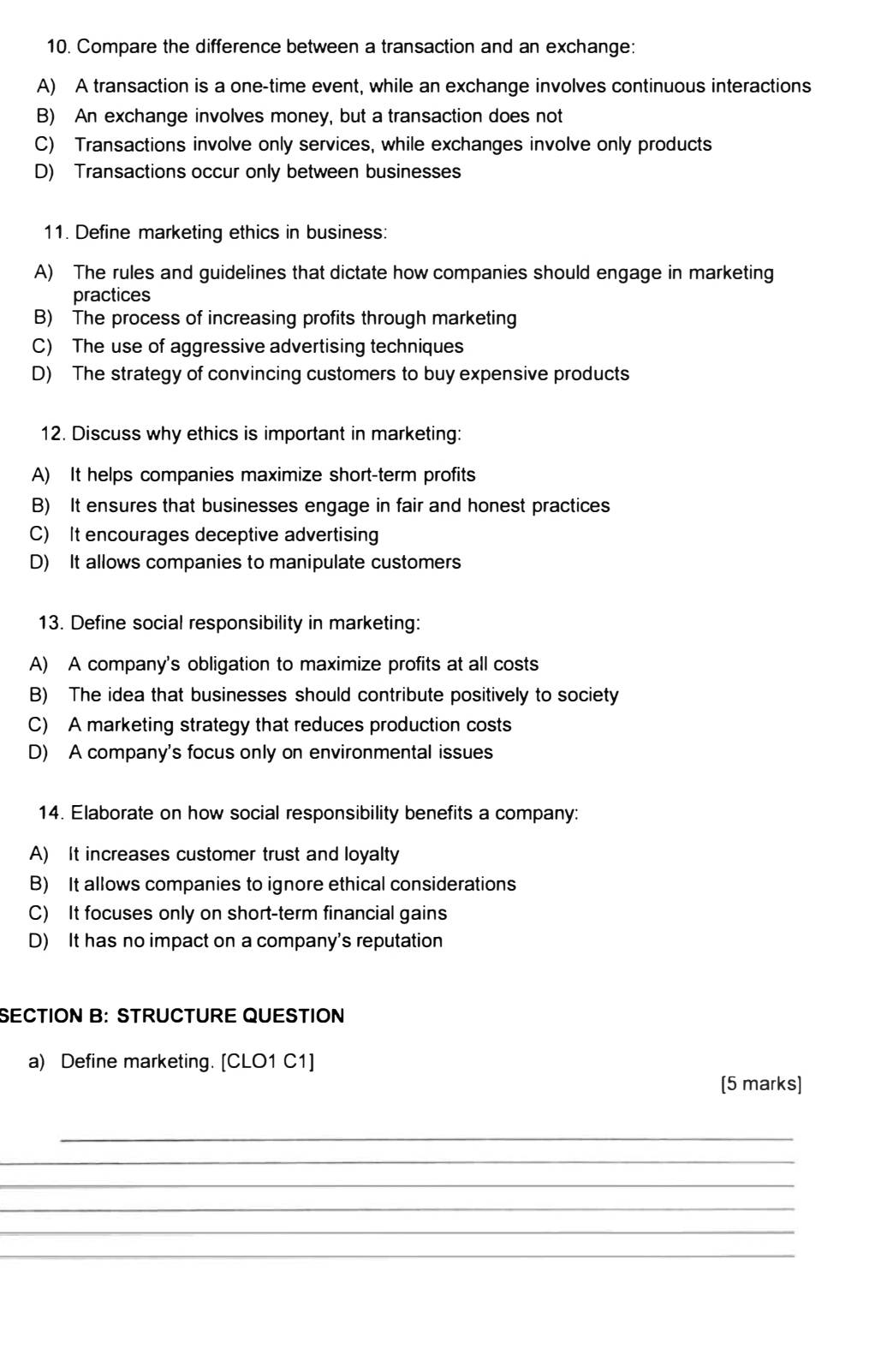 Compare the difference between a transaction and an exchange:
A) A transaction is a one-time event, while an exchange involves continuous interactions
B) An exchange involves money, but a transaction does not
C) Transactions involve only services, while exchanges involve only products
D) Transactions occur only between businesses
11. Define marketing ethics in business:
A) The rules and guidelines that dictate how companies should engage in marketing
practices
B) The process of increasing profits through marketing
C) The use of aggressive advertising techniques
D) The strategy of convincing customers to buy expensive products
12. Discuss why ethics is important in marketing:
A) It helps companies maximize short-term profits
B) It ensures that businesses engage in fair and honest practices
C) It encourages deceptive advertising
D) It allows companies to manipulate customers
13. Define social responsibility in marketing:
A) A company's obligation to maximize profits at all costs
B) The idea that businesses should contribute positively to society
C) A marketing strategy that reduces production costs
D) A company's focus only on environmental issues
14. Elaborate on how social responsibility benefits a company:
A) It increases customer trust and loyalty
B) It allows companies to ignore ethical considerations
C) It focuses only on short-term financial gains
D) It has no impact on a company's reputation
SECTION B: STRUCTURE QUESTION
a) Define marketing. [CLO1 C1]
[5 marks]
_
_
_
_
_
_