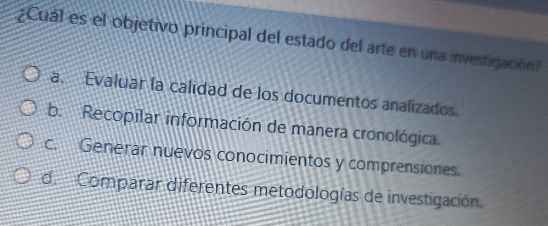 ¿Cuál es el objetivo principal del estado del arte en una investigación?
a. Evaluar la calidad de los documentos analizados.
b. Recopilar información de manera cronológica.
c. Generar nuevos conocimientos y comprensiones.
d. Comparar diferentes metodologías de investigación.